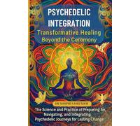 Psychedelic Integration: The Science and Soul of Lasting Transformation: A Practical Guide to Preparing, Navigating, and Integrating Psychedelic Journeys