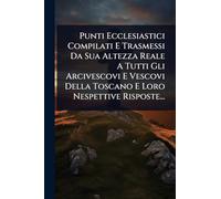 Punti Ecclesiastici Compilati E Trasmessi Da Sua Altezza Reale A Tutti Gli Arcivescovi E Vescovi Della Toscano E Loro Nespettive Risposte...