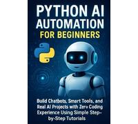 Python AI Automation for Beginners: Build Chatbots, Smart Tools, and Real AI Projects with Zero Coding Experience Using Simple Step-by-Step Tutorials