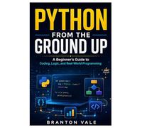 PYTHON FROM GROUND UP: A Beginner’s Guide to Coding, Logic, and Real-World Programming