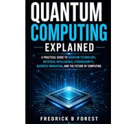 Quantum Computing Explained: A Practical Guide to Quantum Technology, Artificial Intelligence, Cybersecurity, Business Innovation, and the Future of Computing