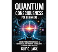 Quantum Consciousness for Beginners: Decode the Quantum Mind Using AI, Neuroscience, and Emerging Technologies to Unlock Human Potential