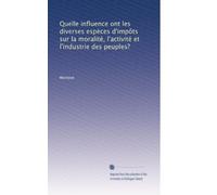 Quelle influence ont les diverses espèces d'impôts sur la moralité, l'activité et l'industrie des peuples?