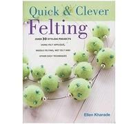 Quick And Clever Felting: 25 Stylish Projects Using Felt Applique, Needle Felting, Wet Felting and Other Easy Techniques