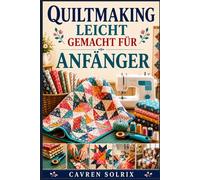 QUILTMAKING LEICHT GEMACHT FÜR ANFÄNGER: Eine Schritt-für-Schritt-Anleitung für Quilttechniken, einfache Muster und die Umsetzung von Projekten vom ersten Stich bis zum fertigen Quilt.