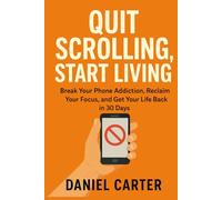 Quit Scrolling, Start Living: Break Your Phone Addiction, Reclaim Your Focus, and Get Your Life Back in 30 Days