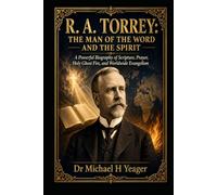 R. A. TORREY: THE MAN OF THE WORD AND THE SPIRIT: A Powerful Biography of Scripture, Prayer, Holy Ghost Fire, and Worldwide Evangelism