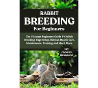 RABBIT BREEDING FOR BEGINNERS: The Ultimate Beginners Guide To Rabbit Breeding: Cage Setup, Habitat, Health Care, Maintenance, Training And Much More.