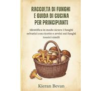 RACCOLTA DI FUNGHI E GUIDA DI CUCINA PER PRINCIPIANTI: Identifica in modo sicuro i funghi selvatici con ricette e avvisi sui funghi tossici simili