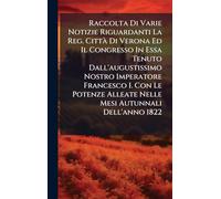 Raccolta Di Varie Notizie Riguardanti La Reg. CittÃ Di Verona Ed Il Congresso In Essa Tenuto Dall'augustissimo Nostro Imperatore Francesco I. Con Le Potenze Alleate Nelle Mesi Autunnali Dell'anno 1822