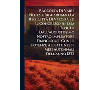 Raccolta Di Varie Notizie Riguardanti La Reg. CittÃ Di Verona Ed Il Congresso In Essa Tenuto Dall'augustissimo Nostro Imperatore Francesco I. Con Le Potenze Alleate Nelle Mesi Autunnali Dell'anno 1822