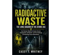 Radioactive Waste: The Long Shadow of the Atomic Age: How Nuclear Waste Is Created, Stored, Transported, and Buried-and the Challenge of Protecting Future Generations