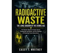 Radioactive Waste: The Long Shadow of the Atomic Age: How Nuclear Waste Is Created, Stored, Transported, and Buried-and the Challenge of Protecting Future Generations