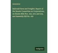 Railroad Fares and Freights. Report of the Senate Committee on Corporations, on Senate Bills Nos. 332, 319, and 334, and Assembly Bill No. 182