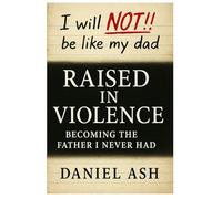 Raised in Violence: Becoming the Father I Never Had: A Father's Story of Breaking the Cycle
