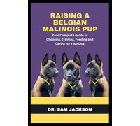 Raising a Belgian Malinois Pup: Your Complete Guide to Choosing, Training, Feeding and Caring for Your Dog
