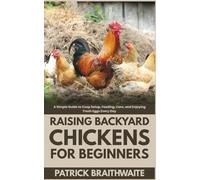 Raising Backyard Chickens for Beginners: A Simple Guide to Coop Setup, Feeding, Care, and Enjoying Fresh Eggs Every Day