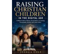 RAISING CHRISTIAN CHILDREN IN THE DIGITAL AGE: A Biblical Guide to Phones, Social Media, AI, Gaming, Pornography, Identity, and Online Safety JOSHUA COLE