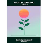 Raising Strong Girls: Nurturing Talents, Building Self-Esteem, And Fostering Emotional Intelligence