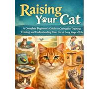 Raising Your Cat: A Complete Beginner’s Guide to Caring for, Training, Feeding, and Understanding Your Cat at Every Stage of Life