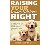 Raising Your Golden Retriever Right: Proven Steps To Build The Perfect Bond Through Obedience And Trust