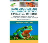 RANE ARCOBALENE CON LABBRA ELETTRONICHE COME ANIMALI DOMESTICI: GUIDA ALLA CURA, ALLA PROPRIETÀ, ALLA SALUTE, ALL'ALIMENTAZIONE, ALL'HABITAT E AL COMPORTAMENTO