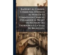 Rapport Au Conseil Communal D'ixelles Au Nom De La Commission ChargÃ(c)e D'examiner Le Projet De RÃ(c)union Des Faubourgs À La Ville De Bruxelles...