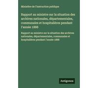 Rapport au ministre sur la situation des archives nationales, départementales, communales et hospitalières pendant I'année 1888: Rapport au ministre ... et hospitalières pendant I'année 1888