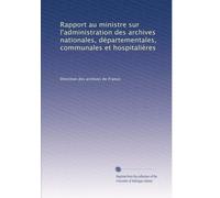 Rapport au ministre sur l'administration des archives nationales, départementales, communales et hospitalières