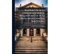 Rapport De M. Le Conseiller Moras. RÃ(c)quisitoire De M. Le Procureur GÃ(c)nÃ(c)ral Baudouin...