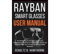 RAYBAN SMART GLASSES USER MANUAL: An Ultimate Guide to Setting Up, Troubleshooting, mastering your Wearable Tech Features and Unlocking Hidden Tips, Pro tricks for Seamless Eyewear Integration