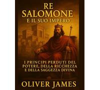 RE SALOMONE E IL SUO IMPERO: Principi perduti di potere, ricchezza e saggezza divina