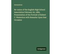 Re-union of the English High School Association February 20, 1882. Presentation of the Portrait of Robert C. Waterston with Remarks Upon that Occasion