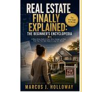 REAL ESTATE FINALLY EXPLAINED: THE BEGINNER’S ENCYCLOPEDIA: A Story-Driven Guide to Every Term, Concept, and Deal. From Your First Open House to Long- Term Wealth