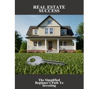 Real Estate Success: The Simplified Beginner'S Path To Investing