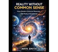 Reality Without Common Sense: How Modern Science Rewrote the Rules of Existence