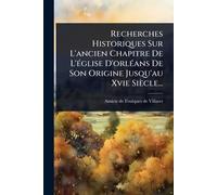 Recherches Historiques Sur L'ancien Chapitre De L'Ã(c)glise D'orlÃ(c)ans De Son Origine Jusqu'au Xvie Siècle...