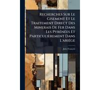 Recherches Sur Le Gisement Et Le Traitement Direct Des Minerais De Fer Dans Les PyrÃ(c)nÃ(c)es Et Particulièrement Dans L'ariÃ(c)ge