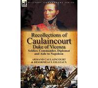 Recollections of Caulaincourt, Duke of Vicenza: Soldier, Commander, Diplomat and Aide to Napoleon-Both Volumes in One Special Edition