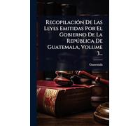 RecopilaciÃ3n De Las Leyes Emitidas Por El Gobierno De La Repðblica De Guatemala, Volume 3...