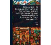 Recopilation De Tratados, Convenciones Protocolos Y Otros Actos Internacionales Celebrados Por La Republica De Chile, Volumes 4-5...