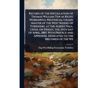 Record of the Installation of Thomas William Tew as Right Worshipful Provincial Grand Master of the West Riding of Yorkshire, at the Albert Hall, ... Appendix. Dedicated to the Brethren of the We