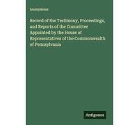 Record of the Testimony, Proceedings, and Reports of the Committee Appointed by the House of Representatives of the Commonwealth of Pennsylvania