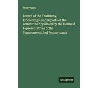 Record of the Testimony, Proceedings, and Reports of the Committee Appointed by the House of Representatives of the Commonwealth of Pennsylvania