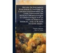 Recueil De Documents Pour Servir à L'histoire De L'ancien Gouvernement De Lyon, Contenant Des Notices Chronologiques Et GÃ(c)nÃ(c)alogiques Sur ... Anoblies... Avec Le Blason De Leurs Armes...