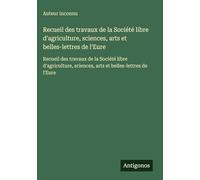 Recueil des travaux de la Société libre d'agriculture, sciences, arts et belles-lettres de l'Eure: Recueil des travaux de la Société libre d'agriculture, sciences, arts et belles-lettres de l'Eure