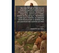 Recueil sacrÃ(c) de toutes les paroles que nôtre seigneur Jesus-Christ a dites durant le tems qu'il a Ã(c)tÃ(c) sur la terre, enfin de celles qu'il ... le monde Par un amateur des saintes lettres