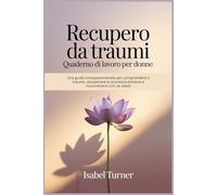 Recupero da traumi Quaderno di lavoro per donne: Una guida compassionevole per comprendere il trauma, recuperare la sicurezza emotiva e riconnettersi con se stessi