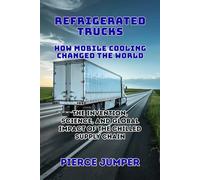Refrigerated Trucks: How Mobile Cooling Changed the World: The Invention, Science, and Global Impact of the Chilled Supply Chain