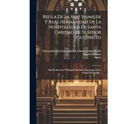 Regla De La Muy Humilde Y Real Hermandad De La Hospitalidad De Santa Caridad De N. Señor Jesuchristo: Sita En Su Casa Y Hospital Del Señor San Jorge De La Ciudad De Sevilla...